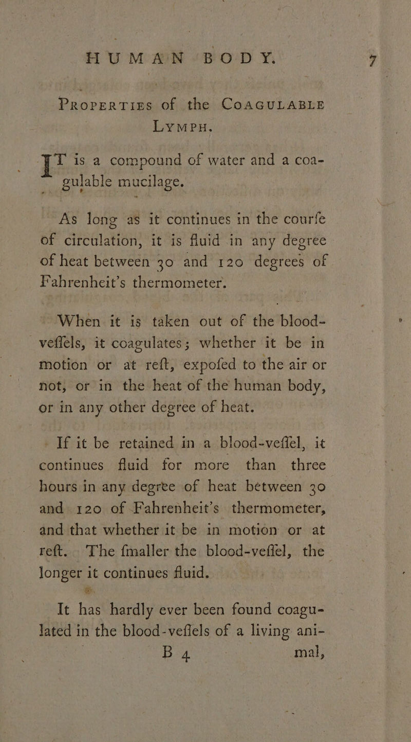 PropertTiss of the CoAGULABLE LYMPH. T is a compound of water and a coa- ~ gulable mucilage. As long as it continues in the courle of ateaiaisy? it is Auid in any degree of heat between 30 and 120 eee of Fahrenheit’s thermometer. When it is taken out of the blood- _veffels, it coagulates; whether it be in motion or at reft, expofed to the air or not, or in the heat of the human body, or in any other degree of heat. If it be retained in a blood-veffel, continues fluid for more than wt hours in any degree of heat between 30 and 120 of Fahrenheit’s thermometer, and that whether it be in motion or at reft. The fmaller the blood-veffel, the longer it continues fluid. &amp;. It has hardly ever been found coagu- lated i in the blood-vefiels of a living ani-