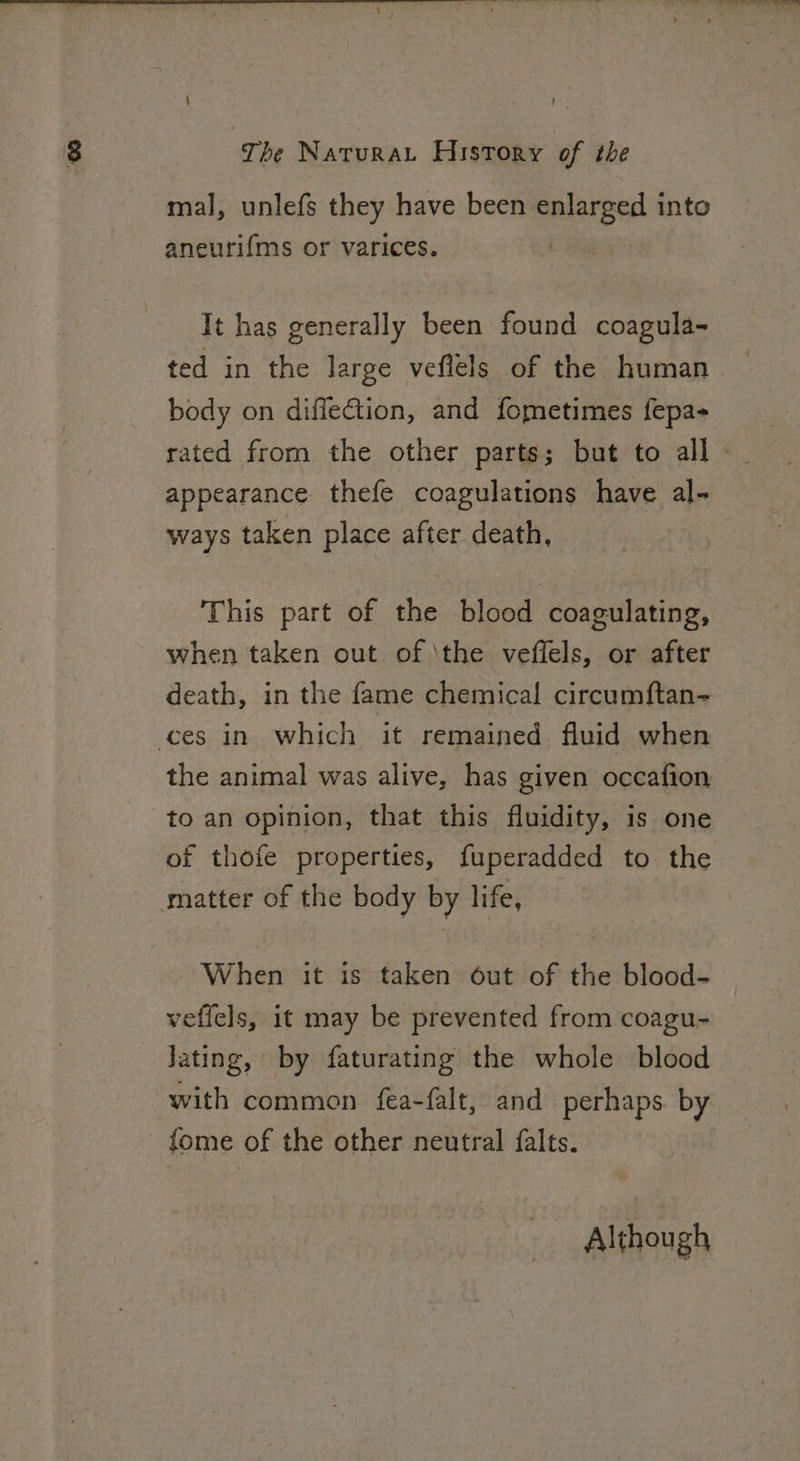 mal, unlefs they have been enlarged into aneurifms or varices. It has generally been found coagula- ted in the large veflels of the human body on diffection, and fometimes fepa+ appearance thefe coagulations have al- ways taken place after death, This part of the blood coagulating, when taken out of \the veffels, or after death, in the fame chemical circumftan- ces in which it remained fluid when the animal was alive, has given occafion to an opinion, that this fluidity, is one of thofe properties, fuperadded to the matter of the body by life, When it is taken out of the blood- veffels, it may be prevented from coagu- Jating, by faturating the whole blood with common fea-falt, and perhaps. by fome of the other neutral falts.