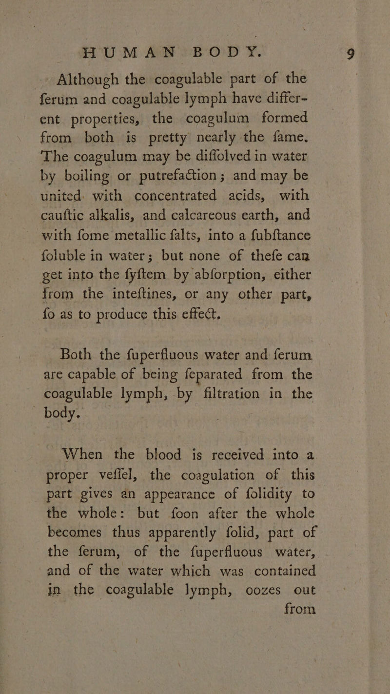 _» Although the coagulable part of the ferum and coagulable lymph have differ- ent properties, the coagulum formed from both is pretty nearly the fame. The coagulum may be diflolved in water by boiling or putrefaction; and may be united: with concentrated acids, with cauftic alkalis, and calcareous earth, and ~ with fome metallic falts, into a fubftance foluble in water; but none of thefe can get into the fyftem by abforption, either from the inteftines, or any other part, fo as to produce this effect. Both the fuperfluous water and ferum are capable of being feparated from the coagulable lymph, by filtration in the body. When the blood is received into a. proper vefiel, the coagulation of this part gives an appearance of folidity to the whole: but foon after the whole becomes thus apparently folid, part of the ferum, of the fuperfluous water, and of the water which was contained in the coagulable lymph, oozes out from