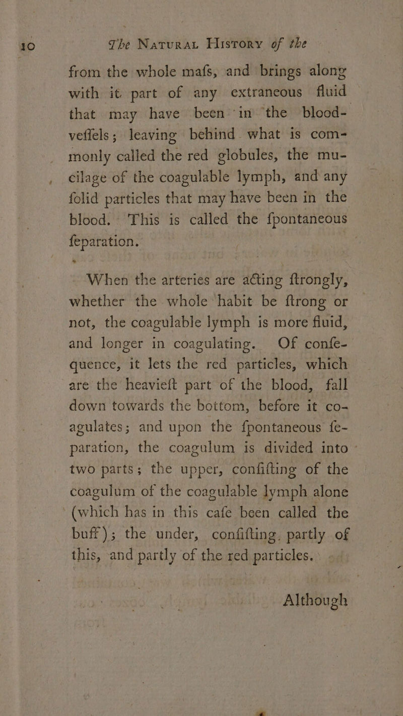 from the whole mafs, and brings along with it. part of any extraneous fluid that may have been in ‘the blood- veffels; leaving behind what is com- monly called the red globules, the mu- cilage of the coagulable lymph, and any folid particles that may have been in the blood. This is called the fpontaneous feparation. | ye When the arteries are acting ftrongly, whether the whole habit be ftrong or not, the coagulable lymph is more fiuid, and longer in coagulating. Of confe- quence, it lets the red particles, which are the heavieft part of the blood, fall down towards the bottom, before it co- agulates; and upon the {pontaneous {fe- paration, the coagulum is divided into - two parts; the upper, confifting of the coagulum of the coagulable lymph alone buff); the under, confifting. partly of this, and partly of the red particles. -