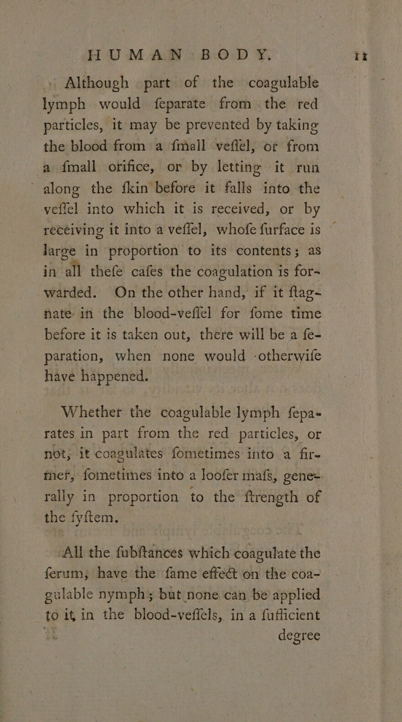 Although part of the coagulable lymph would feparate from.the red particles, it may be prevented by taking the blood from a {mall veffel, or from a fall orifice, or by letting it run along the fkin before it falls into the veffel into which it is received, or by large in proportion to its contents; as in all thefe cafes the coagulation i is fors warded. On the other hand, if it flag- nate in the blood-veffel for fome time before it is taken out, there will be a fe- paration, when none would -otherwife have happened. Whether the coagulable lymph fepa- rates in part from is red particles, or not, it coagula ates fometimeés into a fire rally in proportion to the ftrength of the fyftem. ~All the fubftances which coagulate ihe ferum; have the fame effe&amp; on the coa- gulable nymph’; but none can be applied to it in the blood-veffels, in a fufficient degree