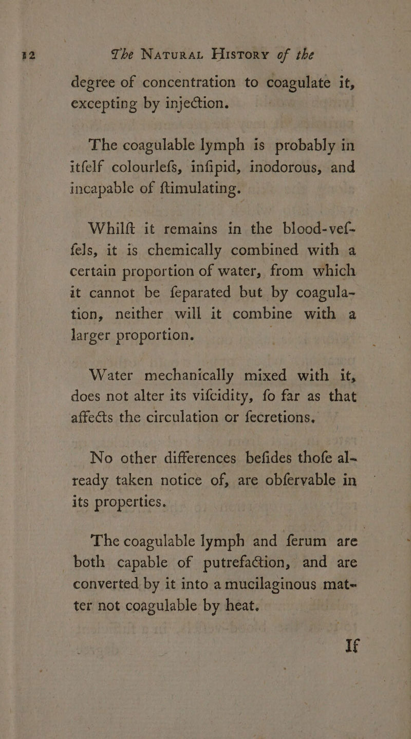 degree of concentration to coagulate it, excepting by injection. The coagulable lymph is probably in itfelf colourlefs, infipid, inodorous, and incapable of ftimulating. Whilft it remains in the blood-vef- fels, it is chemically combined with a certain proportion of water, from which it cannot be feparated but by coagula- tion, neither will it combine with a larger proportion. ! Water mechanically mixed with it, does not alter its vifcidity, fo far as that affects the circulation or fecretions, No other differences befides thofe al- ready taken notice of, are obfervable in its properties. , The coagulable lymph and ferum are : converted by it into a mucilaginous mat- ter not coagulable by heat. | If