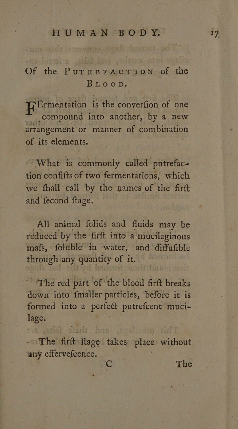 Of the PurreracrTion of the | Bu oio pv. ¥&gt;Ermentation is the converfion of one Ej compound into another, by a new arrangement or manner of combination of its elements. What is commonly called putrefac- tion confifts of two fermentations, which we fhall call by the names of the firtt and fecond ftage. All animal folids and fluids may be reduced by the firft into a mucilaginous mafs, ‘foluble in “water, and diffufible rt gl nari of it..° ‘The red Dart of ‘the blood firft breaks down into {maller particles, before it is ‘formed into a Baye putrefcent muci- eis -oiT he! ete Bapei takes place without any effervefcence. Cc The