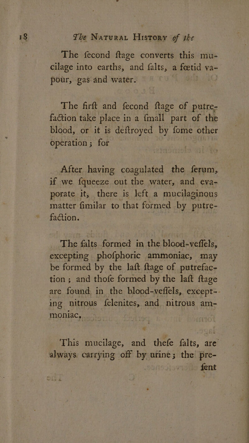 The fecond ftage converts this mu- cilage into earths, and falts, a feetid va-~ pour, gas and water. The firft and fecond ftage of putre- faction take place i in a {mall part of the blood, or it is deftroyed by fome other operation ; for | After having coagulated the ferum, porate it, there is left a mucilaginous matter fimilar to that formed by putre- faction. The falts formed im the blood-veffels, excepting phofphoric ammoniac, may be formed by the laft ftage of putrefac- tion; and thofe formed by the laft ftage ing nitrous felenites, and nitrous am- moniac, s always carrying off by urine; the pre- fent ee ee a es