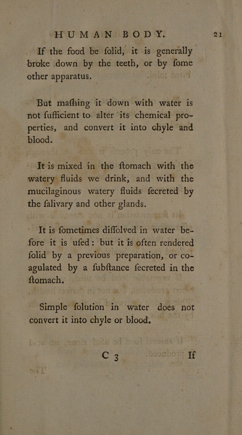 broke down by the teeth, or sbi fome other ey: oa: But mafhing it down with water is not fufficient to. alter its chemical pro- perties, and convert it into i and blood. watery fluids we drink, and with the mucilaginous watery fluids fecreted by the falivary and other glands. It is fometimes diffolved in water be~ fore it is ufed: but it is often rendered folid by a previous preparation, or co- agulated by a fubftance fecreted in the {tomach. Simple folution in water does not convert it into chyle or blood.