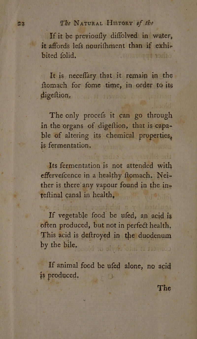 ‘fit be previouily diffolved in’ water, it affords lefs nourifhment than if exhi- bited folid. — | ry WT It is neceflary that it remain in the The only procefs it can go through in the organs of digeftion, that is‘capa- ble of altering its chemical properties, is fermentation. | Its fermentation is not attended with effervefcence in a healthy ftomach, Nei- ther is there’ any vapour found in the in- teftinal canal i in health, © . ‘If vegetable fod bé uae an acid fy This acid is deftroyed in sla duodenum by the bile. If animal food be ufed gor, no acid is produced. vee The