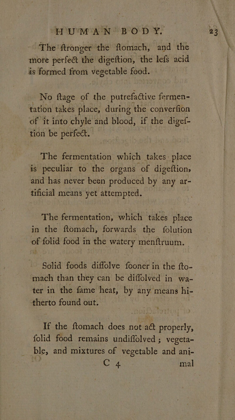 The ftronger the flomach, and the more perfe&amp; the digeftion, the lefs acid is formed from vegetable food. - No ftage of the putrefadtive fermen- tation takes place, during the converfion of it into chyle and blood, if the digef- tion be perfect. The fermentation which takes. place is peculiar to the organs of digeftions and has never been produced by any ar- tificial 5 means yet attempted. The fermentation, which takes place in the ftomach, forwards the folution of folid food in the weal menftruum. Solid foods diffolve fooner in the fto- mach than they can be diffolved in wa- therto found out. If the ftomach dacs not nae properly, folid food remains undiflolved ; vegeta- ble, and mixtures of vegetable and ani-