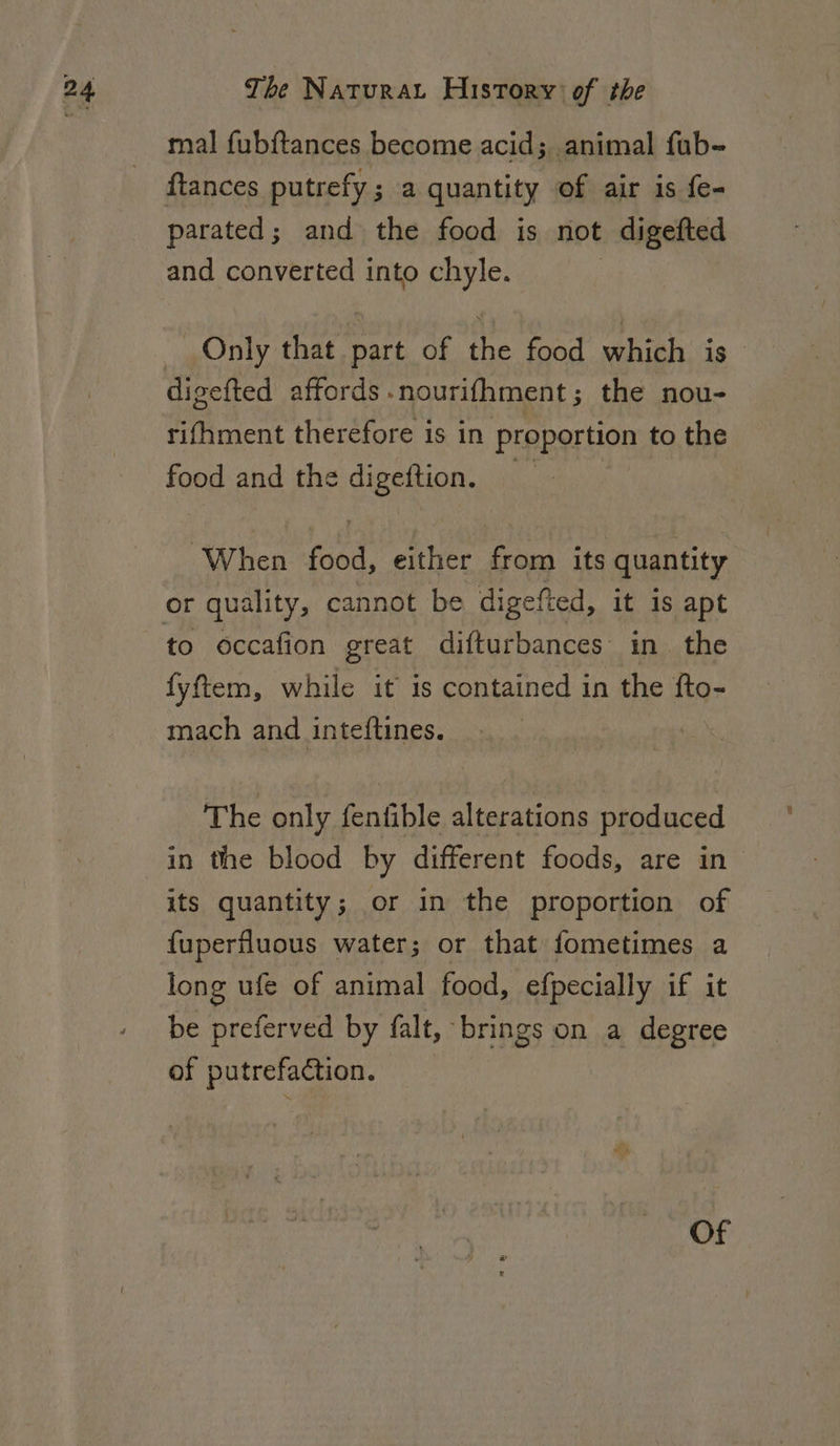 mal fubftances become acid; animal fub- ftances putrefy ; a quantity of air is fe- parated; and the food is not digefted and converted into chyle. Only that part of the food which is — digefted affords . nourifhment ; the nou- rifhment therefore is in proportion to the food and the eee When food, either from its quantity or quality, cannot be digefted, it 1s apt to occafion great difturbances in. the fyftem, while it is contained in the fto- mach and inteftines. The only fenfible alterations produced in the blood by different foods, are in its quantity; or in the proportion of fuperfluous water; or that fometimes a long ufe of animal food, efpecially if it be preferved by falt, brings on a degree of putrefaction. Of