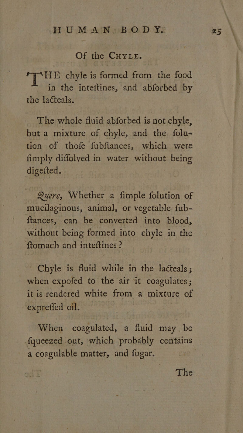 Of the CHYLE. i FR chyle is formed from the food the lacteals. The whole fluid abforbed is not chyle, but a mixture of chyle, and the folu- tion of thofe fubftances, which were fimply diffolved in water without pang digetted. Quere, Whether a fimple folution of mucilaginous, animal, or vegetable fub- ftances, can be converted into blood, without being formed into chyle in the ftomach and inteftines? ~ Chyle is fluid while in the Jacteals ; when expofed to the air it coagulates ; it is rendered white from a mixture of exprefied oil. When coagulated, a fluid may be a coagulable matter, and fugar.