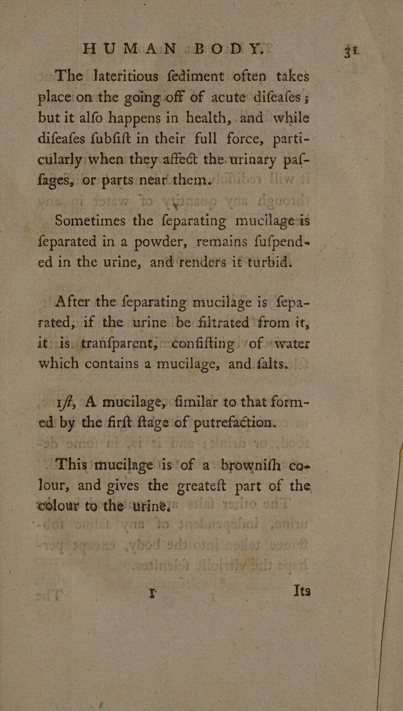 place on the going off of acute difeates ; but it alfo happens in health, and while difeafes fubfitt in their full force, parti- Sali or se ces near them. cat Spe the peace mucilage is ed in the urine, and ‘renders it turbid. | After the feparating mucilage is fepa- rated, if the urine be filtrated ‘from it, it) is. tran{parent, confifting. ‘of water which contains a mucilage, and falts. _ iff, A mucilage, fimilar to that form- ed pic the firft ac of Sp a “This al iis of a: wyatt co+ colour to. the aseinel® Teh r Its