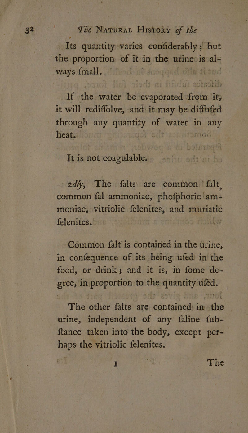 o Its quantity varies confiderably ; but ways {mall. If the water be evaporated from it, it will rediffolve, and: it may be diffufed through any quantity of water in any heat. ay od rv. It is not coagulable. . | 2d/y, ‘The falts) are common’ falt, common fal ammoniac, phofphoric' am- moniac, vitriolic felenites, and muriatic felenites. | Common falt is contained in the urine, in confequence of its being ufed in the food, or drink; and it is, in fome de- gree, in proportion to the quantity ufed. The other falts are contained: inthe urine, independent of any faline fub- {tance taken into the body, except per- haps the vitriolic {elenites. I ia The