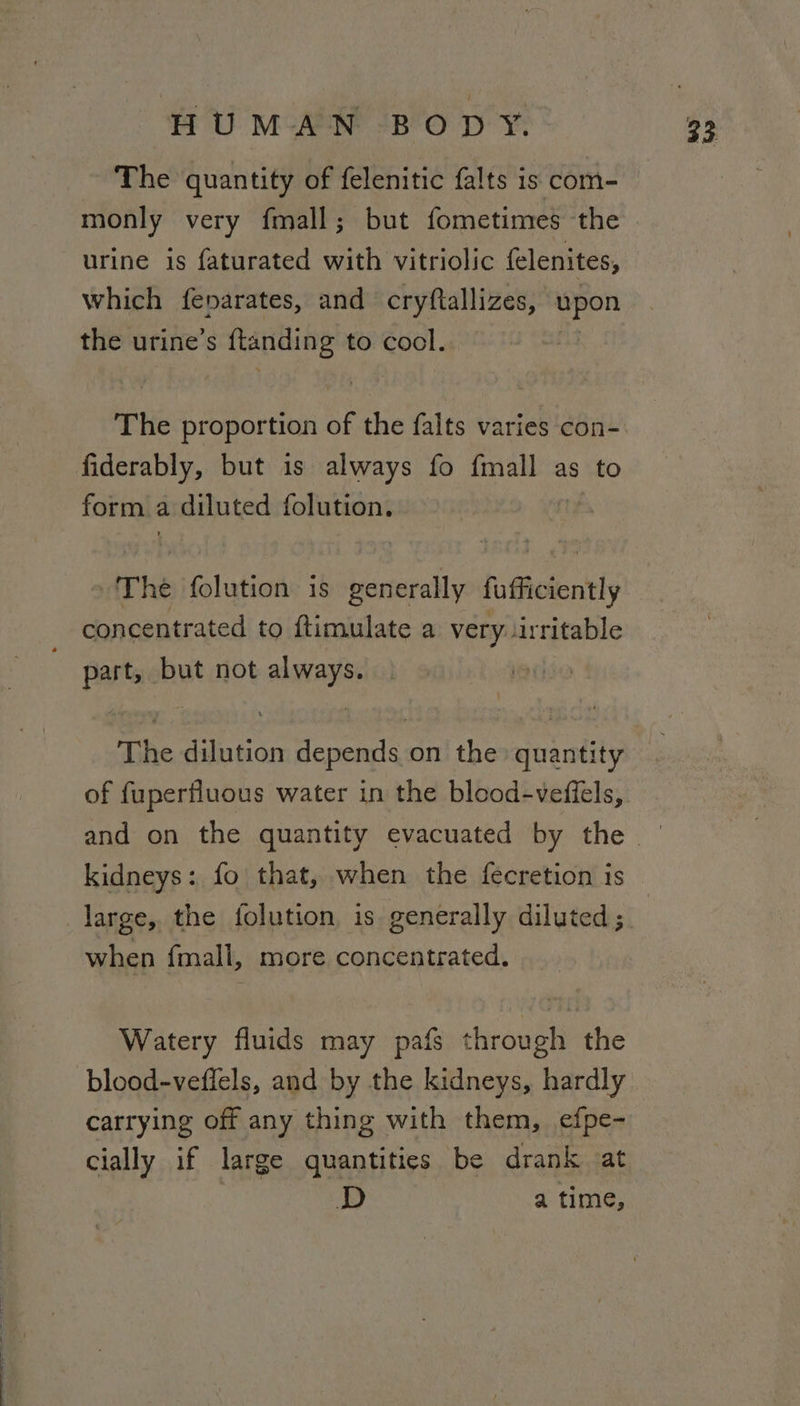 The quantity of felenitic falts is com- monly very fmall; but fometimes the urine 1s faturated with vitriolic felenites, which fenarates, and cryftallizes, en the urine’s ftanding to cool. The proportion of the falts varies con- fiderably, but is always fo {mall as to form a diluted folution. edt he folistion is generally fufficiently concentrated to ftimulate a very: irritable Bae but not always The dilution depends on the quantity of fuperfluous water in the blood-veffels, kidneys: fo that, when the fecretion is when {mall, more concentrated. Watery fluids may pafs soul ‘the blood-veffels, and by the kidneys, hardly carrying off any thing with them, efpe- cially if large quantities be drank at D a time,