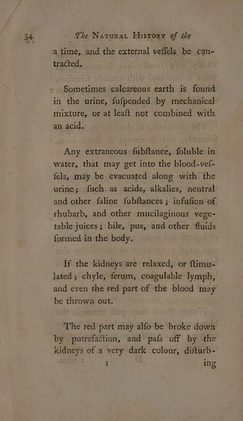 a time, and the external veffels be con- tracted. Sometimes calcareous earth is found in the urine, fufpended by mechanical mixture, or at leaft not combined with an acid. - Any extraneous fubftance, foluble in water, that may get into the blood-vef- fels, may be evacuated along with the urine; fuch. as acids, alkalies, neutral and other faline fubftances ; infufion of rhubarb, and other mucilaginous vege- table juices; bile, pus, and other fluids formed in the body. If the kidneys are relaxed, or ftimu- lated; chyle, ferum, coagulable lymph, and even the red part of the blood may be thrown out. | by putrefaction, and pafs off by the kidneys of a very dark colour, difturb- I ing