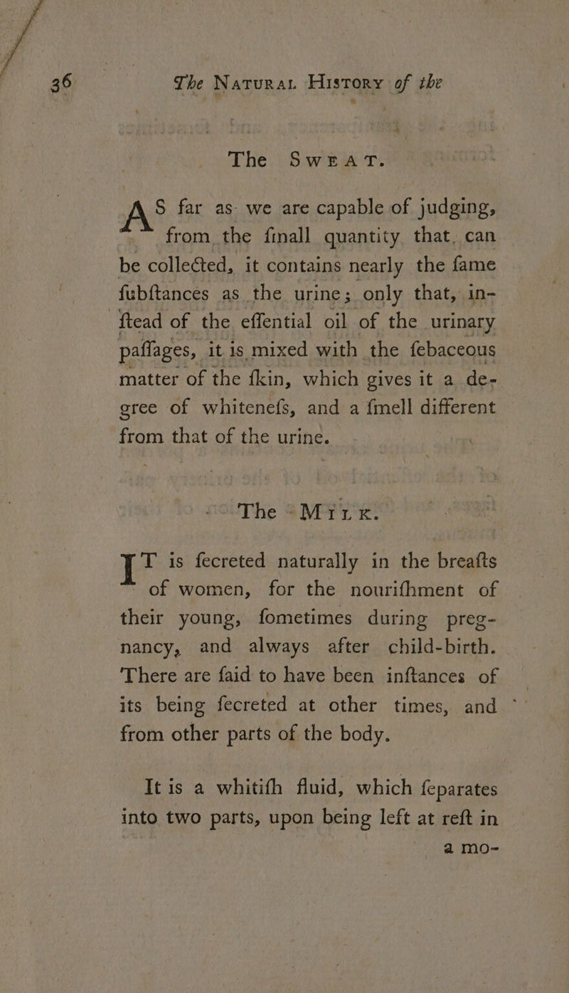 The SwEat. AS far as we are capable of judging, ™ from the finall quantity, that. can be collected, it contains nearly the fame fubftances as the urine ; only that, in- ftead of the effential oil of the urinary paffages, it is mixed with the febaccous matter of the fkin, which gives it a de- gree of whitenefs, and a f{mell different from that of the urine. The -Miux. 1? is fecreted naturally in the breafts  of women, for the nourifhment of their young, fometimes during preg- nancy, and always after child-birth. There are faid to have been inftances of its being fecreted at other times, and ° from other parts of the body. It is a whitifh fluid, which feparates into two parts, upon being left at reft in amo-