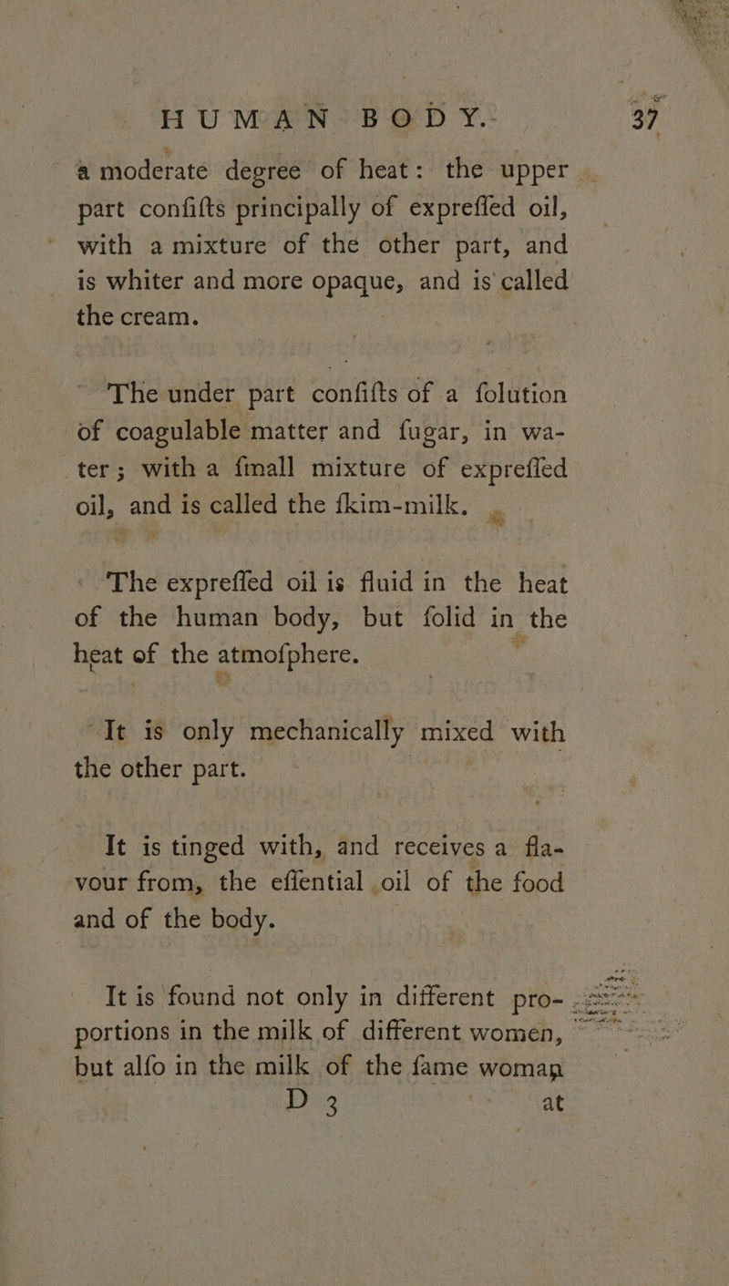 a moderate degree of heat: the upper part confifts principally of exprefled oil, with a mixture of the other part, and the cream. The under part confifts of a folution of coagulable matter and fugar, in wa- ter; with a fmall mixture of exprefled oil, and is called the fkim-milk. The expreffed ois: fuidin the heat of the human body, but folid in the heat os the atmofphere. “It is only mechanically mixed with the other part. It is tinged with, and receives a fla- vour from, the effential oil of the food and of the body. but alfo in the milk of the fame woman Be aera