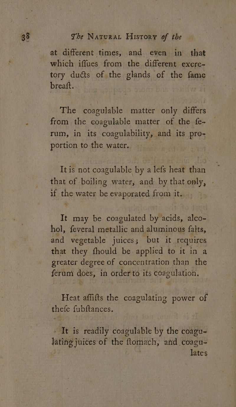 at different times, and even in that which iffues from the different exere- tory dudts of the glands of the fame breaft. The coagulable matter only differs from the coagulable matter of the fe- portion to the water. Itis not coagulable by a lefs heat than that of boiling water, and by that only, - if the water be evaporated from it. It may be coagulated by acids, alco- hol, feveral metallic and aluminous falts, and vegetable juices; but it requires that they fhould be applied to it in a greater degree of concentration than the ferum wots in order to its coagulation, Heat affifts the coagulating power of cea fubftances. - It is readily coagulable by the coagu~ lating} juices of the ftomach, and coagu- lates