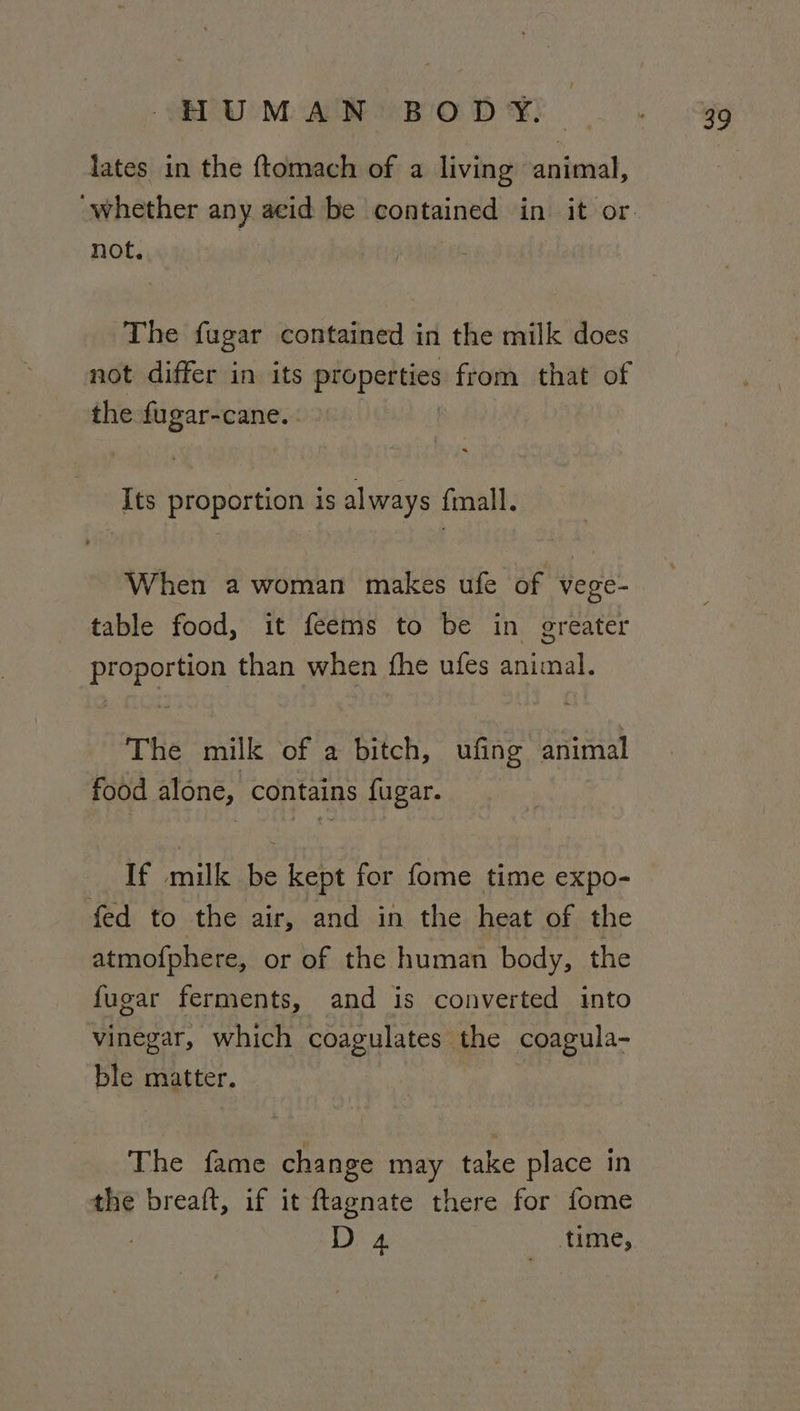 lates in the ftomach of a living animal, not. The fugar contained in the milk does not differ in its or from that of the fugar-cane. Its proportion is always fmall. When 2 woman makes ufe of vege- table food, it feems to be in greater proportion than when fhe ufes animal. The milk of a bitch, ufing animal food alone, contains fugar. If milk be kept for fome time expo- fed to the air, and in the heat of the atmofphere, or of the human body, the {ugar ferments, and is converted into vinegar, which coagulates the coagula- Oe matter. The fame change may ake place in the breaft, if it ftlagnate there for fome . D 4 _ time,