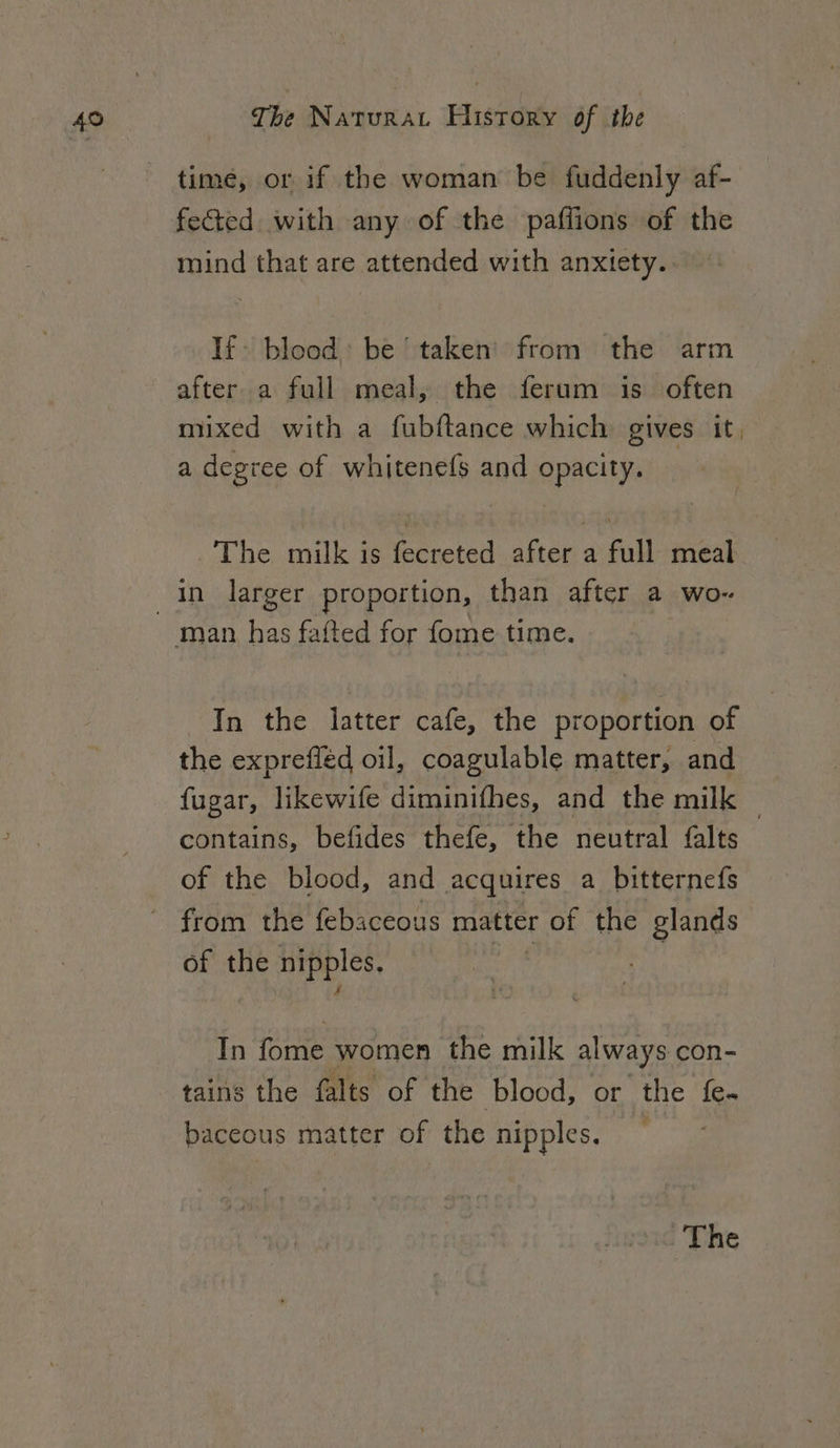 time, or if the woman be fuddenly af- fected with any of the paflions of the mind that are attended with anxtety.. If. blood: be taken’ from the arm after a full meal, the ferum is often mixed with a fubftance which gives it, a degree of whitenefs and opacity. The milk is fecreted after a full meal in larger proportion, than after a wo- In the latter cafe, the proportion of the exprefiéd oil, coagulable matter, and fugar, likewife diminifhes, and the milk | contains, befides thefe, the neutral falts of the blood, and acquires a bitternefs of the nipples, In fome women the milk always con- tains the falts of the blood, or the fe. baceous matter of the nipples,