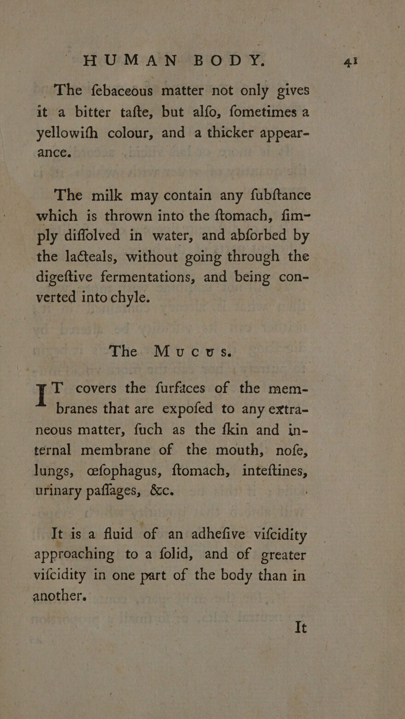 The {ebaceous matter not only gives it a bitter tafte, but alfo, fometimes a yellowifh colour, and a thicker oe ance. The milk may contain any fubftance which is thrown into the ftomach, fim- ply diffolved in water, and abforbed by the lacteals, without going through the digeftive fermentations, and pene con- verted into chyle. The Muoucws. T covers the furfaces of the mem- branes that are expofed to any extra- neous matter, fuch as the fkin and in- ternal membrane of the mouth, nofe, lungs, cefophagus, ftomach, inteftines, urinary paflages, &amp;c. It is a fluid of an adhefive vifcidity approaching to a folid, and of greater vifcidity in one ek of the body than in another. It