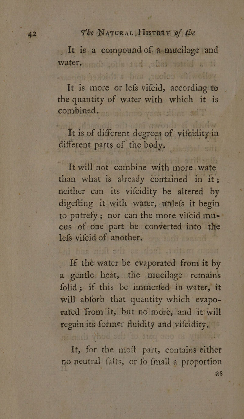 It is a compo of, a: demauellage | and water, ry ig &gt;22 It is more or lefs vifcid, according to combined, It is of different degrees of vison a in different parts of the body. It will not combine with more, wate than what is already contained in it; neither can its vifcidity be altered by digefting it with water, unlefs it begin to putrefy ; nor can the more vifcid mus: cus of one part be converted into the lefs vifcid of another. If the water be evaporated from it by a gentle heat, the mucilage remains folid; if this be immerfed in water, it will abforb that quantity which evapo- rated from it, but no more, and it will regain its former fluidity and vifcidity. \I :, It, for the moft part, contains either no neutral falts, or fo fmall a proportion as