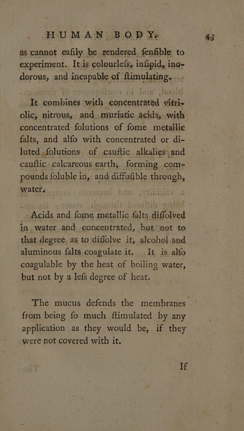 as cannot eafily be rendered, fenfible to experiment. It.is colourlefs, infipid, ino- dorous, and incapable of ftimulating...... a? olic, nitrous, and, muriatic acids, with concentrated folutions of fome metallic falts, and alfo with concentrated or di- luted folutions of cauftic alkalies» and -cauttic. calcareous earth, forming. com- pounds foluble i in, and diffufible through, water. Acids and fome metallic falts diffolved in .water and concentrated, but!'‘not to that degree, as to diflolve it, aleohol and. aluminous falts coagulate it. It is alfo but not by a lefs degree of heat. from being fo much ftimulated by any application as they would be,. if nay were not covered with it. If