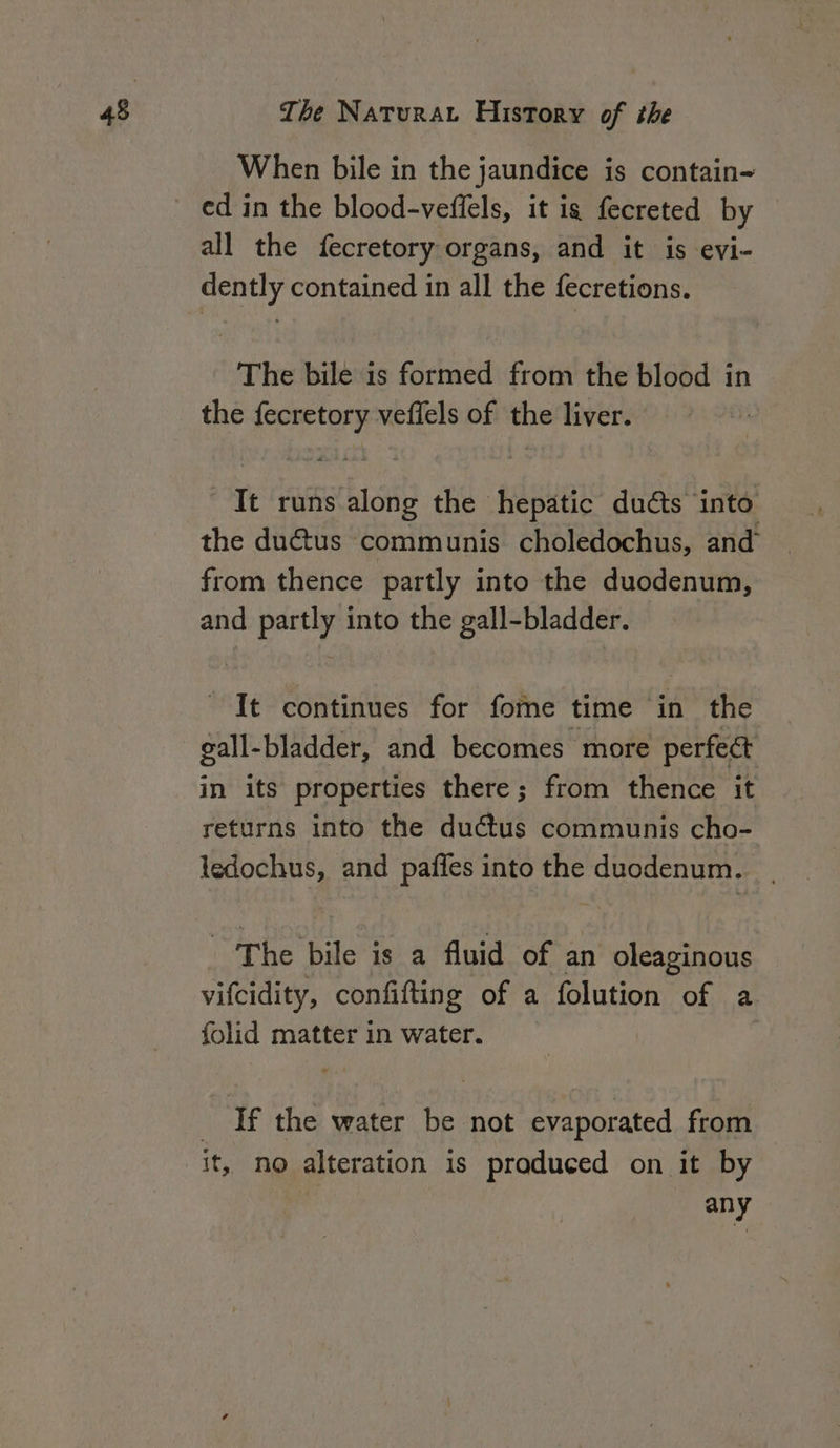When bile in the jaundice is contain all the fecretory organs, and it is evi- dently contained in all the fecretions. The bile is formed from the blood in the fecretory veflels of the liver. | It runs along the hepatic duéts into the ductus communis choledochus, and’ from thence partly into the duodenum, and partly into the gall-bladder. It continues for fore time in the gall-bladder, and becomes more perfeét in its properties there; from thence it returns into the ductus communis cho- ledochus, and pafles into the duodenum. ‘The bile is a fluid of an oleaginous vifcidity, confifting of a folution of a folid matter in water. 3 If the water be not evaporated from it, no alteration is praduced on it by | any