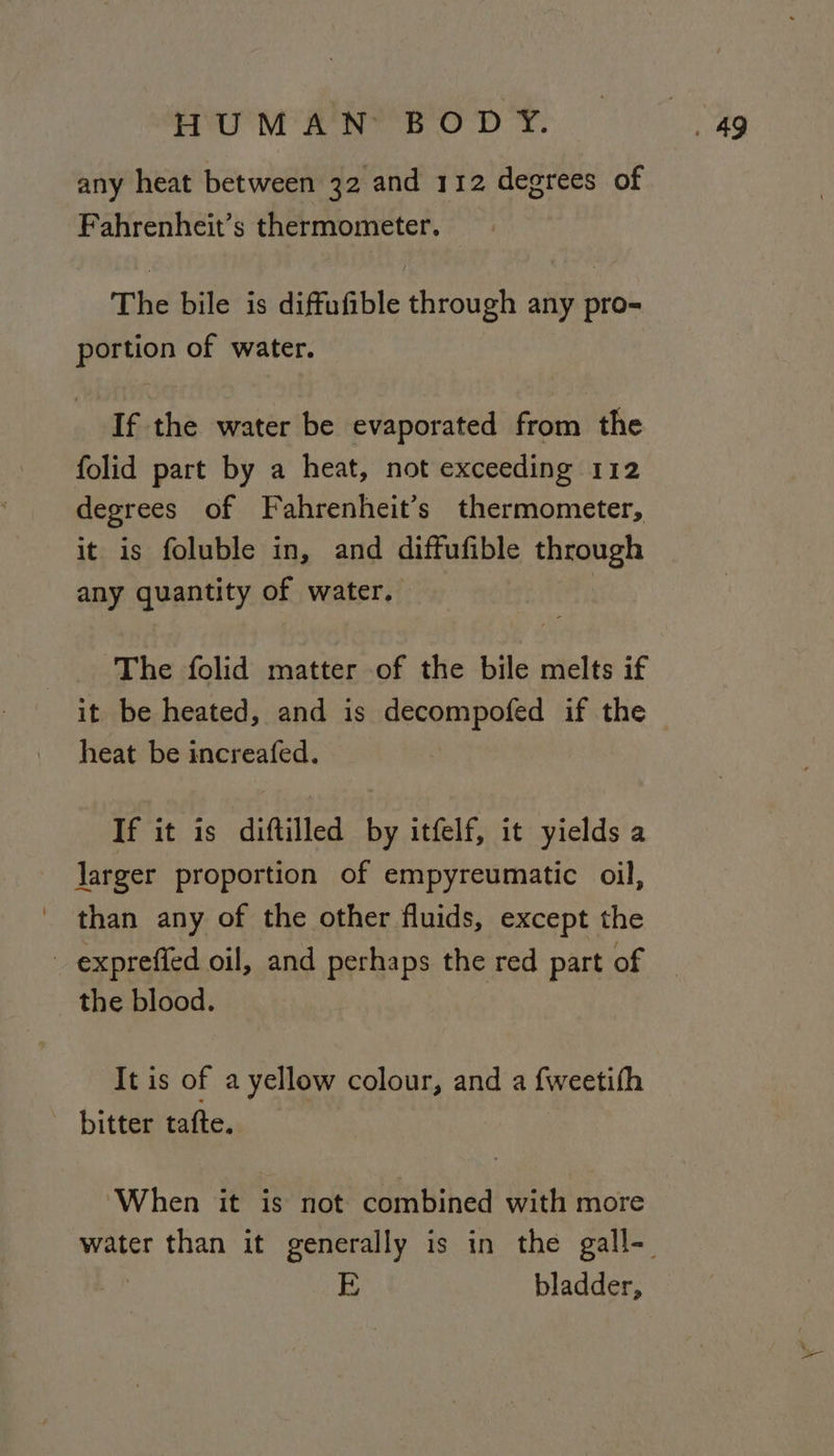 any heat between 32 and 112 degrees of Fahrenheit’s thermometer. The bile is diffufible through any pro- portion of water. If the water be evaporated from the folid part by a heat, not exceeding 112 degrees of Fahrenheit’s thermometer, it is foluble in, and diffufible through any quantity of water. _. The folid matter of the bile melts if it be heated, and is decompofed if the heat be increafed. If it is diftilled by itfelf, it yields a larger proportion of empyreumatic oil, than any of the other fluids, except the expreffed oil, and perhaps the red part of the blood. It is of a yellow colour, and a fweetifh bitter tafte. ‘When it is not combined with more E bladder,