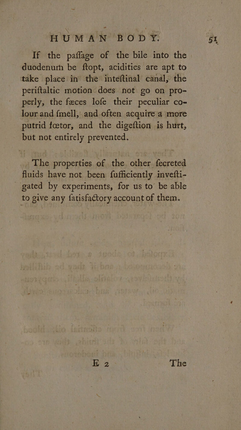 e Fe ; ' duodenum be ftopt, acidities are apt to take place in the inteftinal canal, the periftaltic motion does not go on pro- perly, the feces lofe their peculiar co- lour and fmell, and often acquire a more putrid foetor, and the digeftion is hurt, but not entirely prevented. The properties of the. other fecreted fluids have not been fufficiently invefti- gated by experiments, for us to’ be able to give any fatisfactory account of them. Bs The 5t
