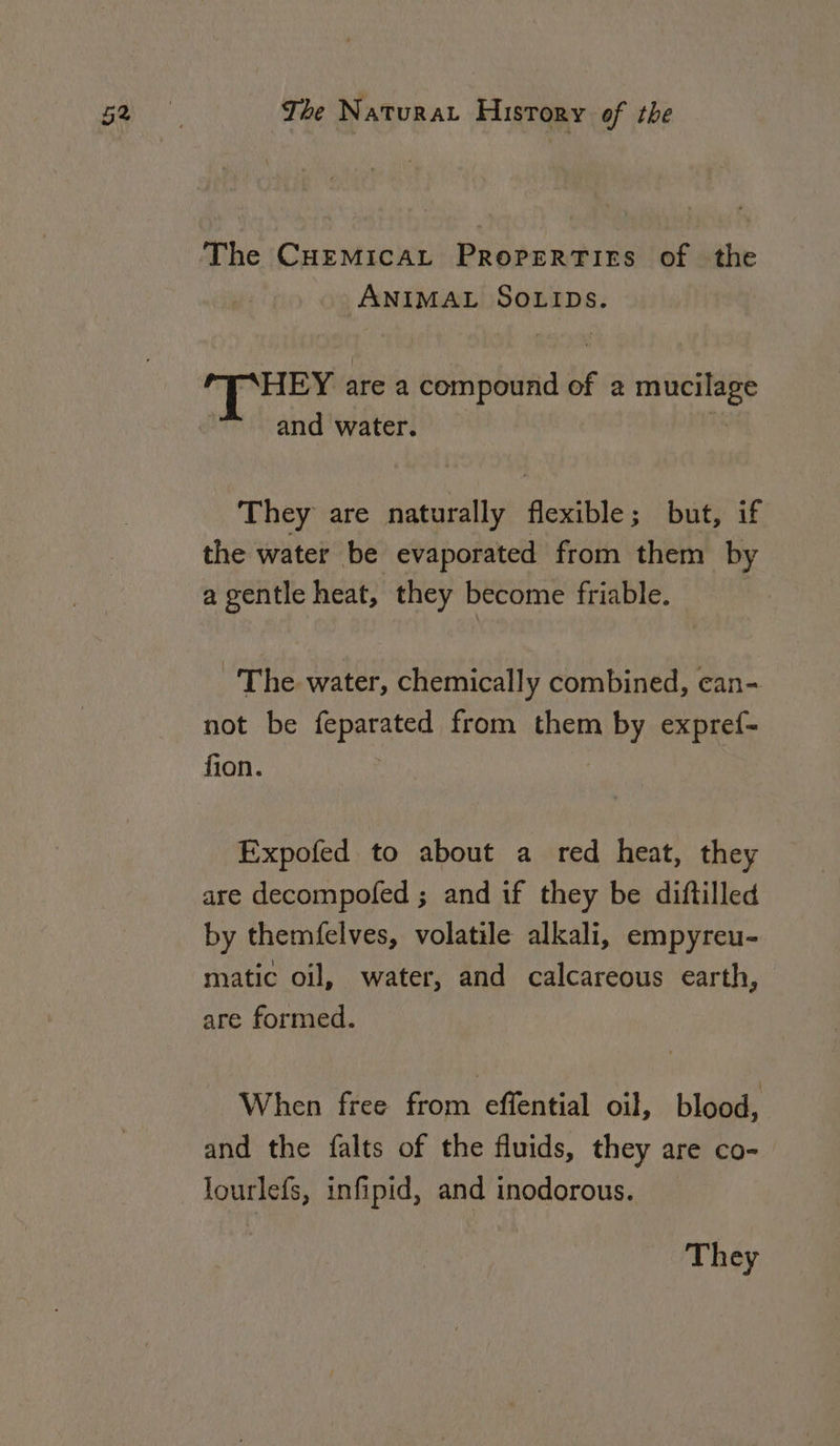 The CHEMICAL ProperTirs of the ANIMAL SOLIDS. fy ibacsin are a compound of a mucilage and water. They are naturally flexible; but, if the water be evaporated from them by a gentle heat, they become friable. ~The water, chemically combined, can- not be feparated from them by expref- fion. Expofed to about a red heat, they are decompofed ; and if they be diftilled by themfelves, volatile alkali, empyreu- matic oil, water, and calcareous earth, are formed. When free from cleat oil, blood, and the falts of the fluids, they are co- lourlefs, infipid, and inodorous.