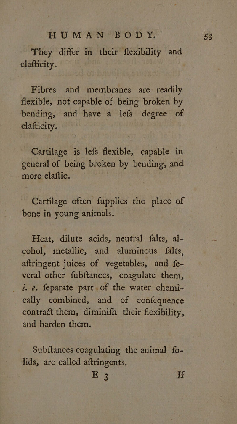 Th WIM ear. Y, They differ in their flexibility and elafticity. Fibres and membranes are: readily flexible, not capable of being broken by bending, and have a lefs degree of elafticity. Cartilage is lefs flexible, capable in general of being broken by bending, and more elaftic. bone in young animals. Heat, dilute acids, neutral falts, al- cohol, metallic, and aluminous falts, aftringent juices of vegetables, and fe- veral other fubftances, coagulate them, _ ae. feparate part. of the water chemi- cally combined, and of confequence contract them, diminifh their flexibility, and harden them. Subftances coagulating the animal fo- lids, are called aftringents, E38 If