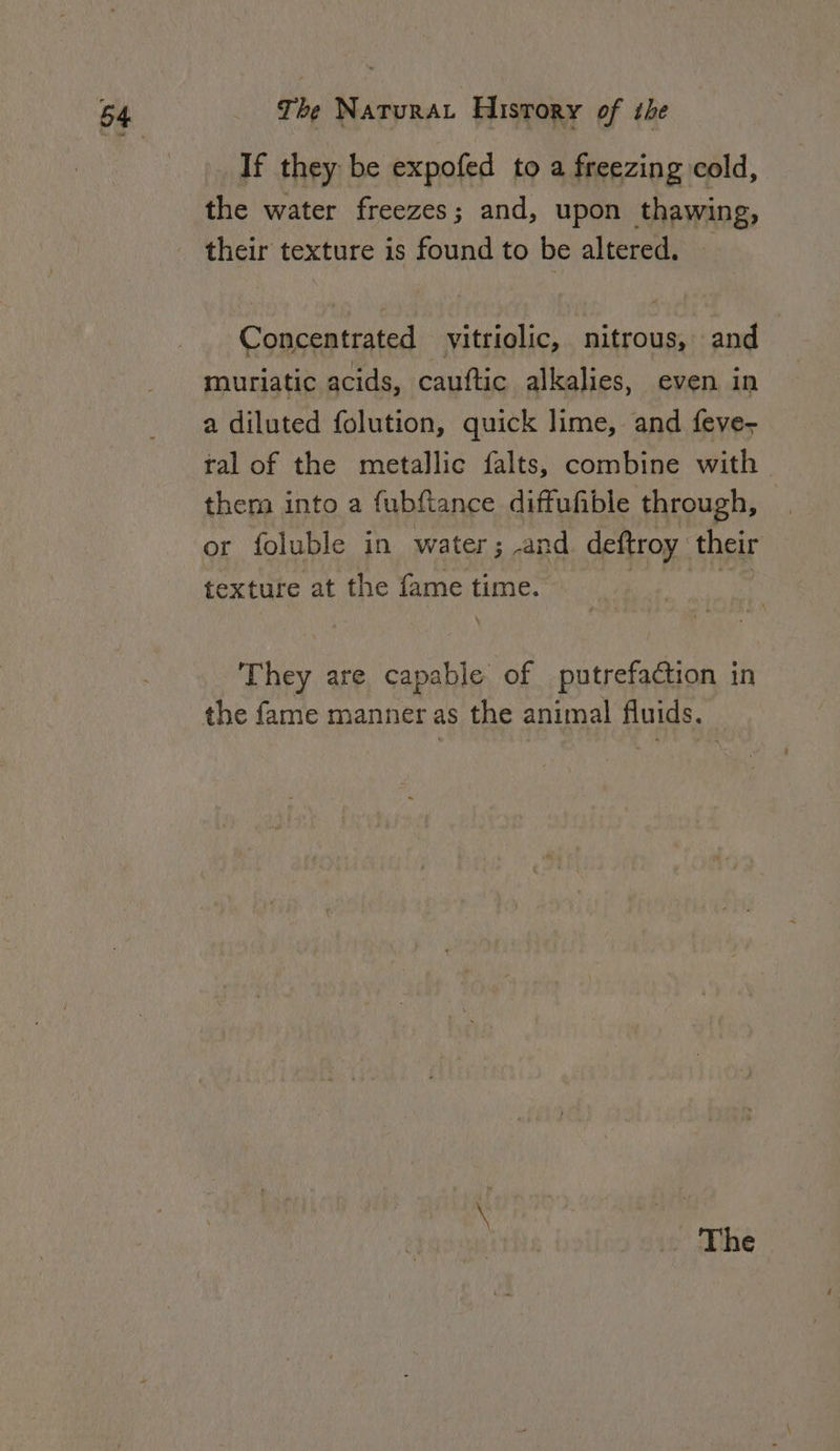 If they be expofed to a freezing cold, the water freezes; and, upon thawing, their texture is found to be altered. Concentrated vitriolic, nitrous, and muriatic acids, cauftic alkalies, even in a diluted folution, quick lime, and feve- tal of the metallic falts, combine with &gt; them into a fubftance diffufible through, or foluble in water; and deftroy their texture at the fame time. | i They are capable of putrefaction in