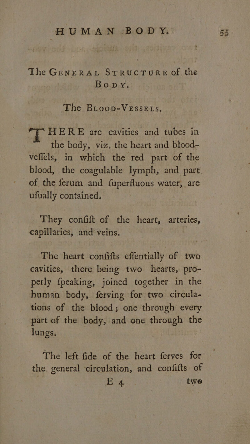 The GenERAL STRUCTURE Of the Bopy. The Broop-VEssELs. 7* HERE are cavities and tubes in the body, viz. the heart and blood- veffels, in which the red part of the blood, the coagulable lymph, and part. of the ferum and fuperfluous water, are ufually contained. They confift of the heart, arteries, capillaries, and veins. The heart confifts effentially of two cavities, there being two hearts, pro- perly fpeaking, joined together in the human body, ferving for two circula- | tions of the blood; one through every part of the body, and one through the lungs. The left fide of the heart ferves for — the. general circulation, and confifts of : We gy poe twe