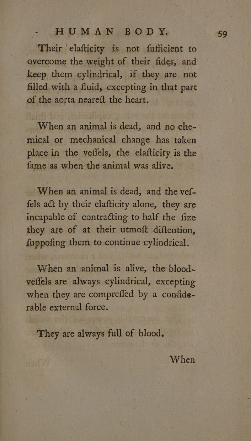 Their ‘elafticity is not fufficient to overcome the weight of their fides, and keep them cylindrical, if they are not filled with a fluid, excepting in that part of the aorta neareft the heart, _ When an animal is dead, and no che- mical or mechanical change has taken place in the veffels, the elafticity is the fame as when the animal was alive. When an animal is dead, and the vef- fels a&amp;t by their elafticity alone, they are incapable of contra¢ting to half the fize they are of at their utmoft diftention, fuppofing them to continue cylindrical. When an animal is alive, the blood~ veflels are always cylindrical, excepting when they are comprefled by a confide- rable external force. “They are always full of blood. When