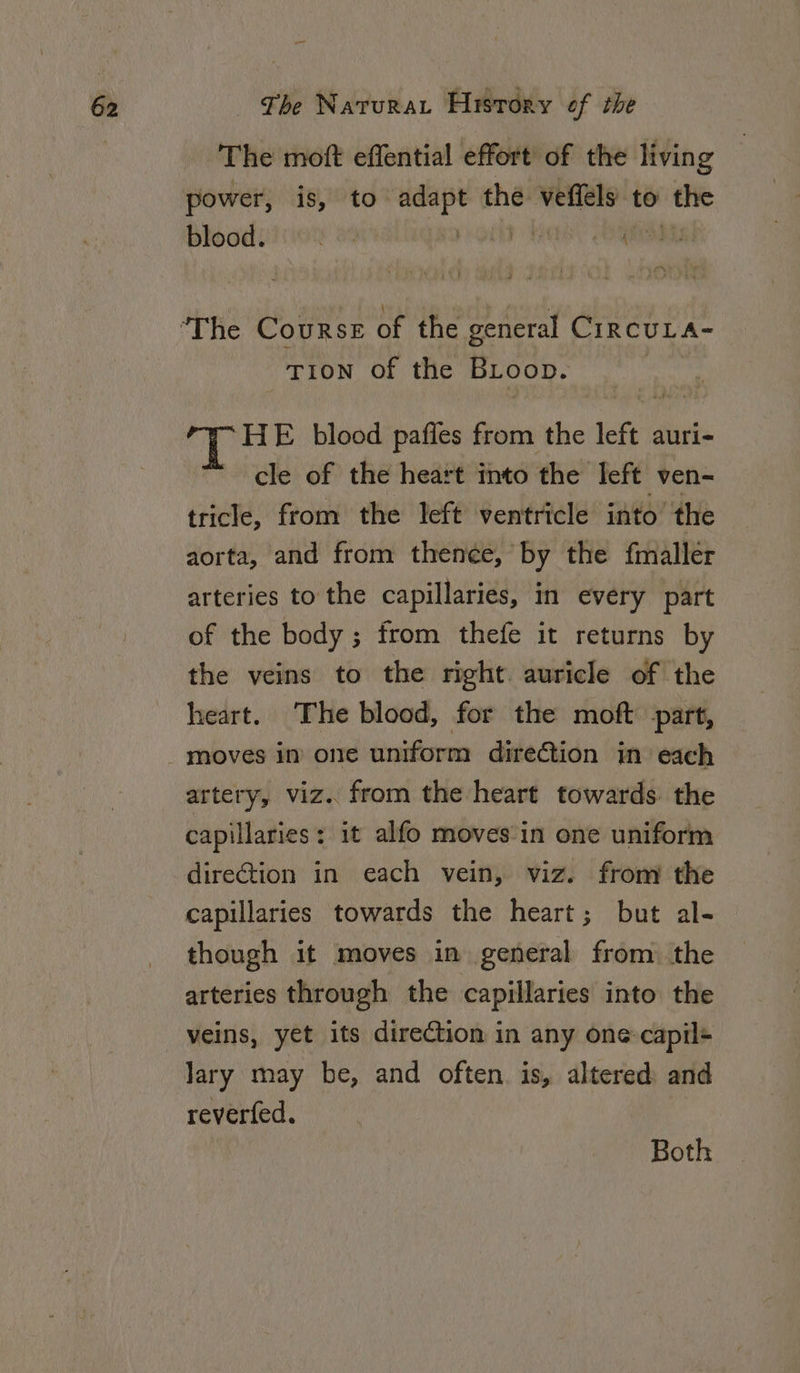 The moft effential effort’ of the living power, is, to adapt the veffels to the blood. g Renary e , pa aNG fee ee TION of the BLoop. di Gis E blood paffes from the 1c auri- cle of the heart into the Teft ven-~ tricle, from the left ventricle into the aorta, and from then¢e, by the fmallér arteries to the capillaries, in every part of the body ; from thefe it returns by the veins to the right auricle of the heart. The blood, for the moft part, artery, viz. from the heart towards. the capillaries: it alfo moves in one uniform direGtion in each vein, viz. from the capillaries towards the heart; but al- though it moves in general from. the arteries through the capillaries into the veins, yet its direction in any one-capil+ lary may be, and often. is, altered and reverfed. Both