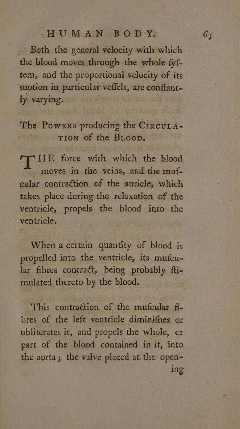 .’ Both the general velocity with which the blood moves through the whole fyf- tem, and the proportional velocity of its ‘motion in particular wngesde are conftant- ly varying. The Paiute producing the Crrcura- TION of the BLoop. HE force with which the blood moves in the veins, and the muf- cular contraction of the auricle, which takes place during the relaxation of the ventricle, propels the blood into the ventricle. When a certain quantity of blood is propelled into the ventricle, its mufcu- lar fibres contract, being probably fti- mulated thereto by the blood. ’ This contraGtion of the mufcular f- bres of the left ventricle diminithes or obliterates it, and propels the whole, or part of the blood contained init, into the aorta; the valve placed at the open- ing