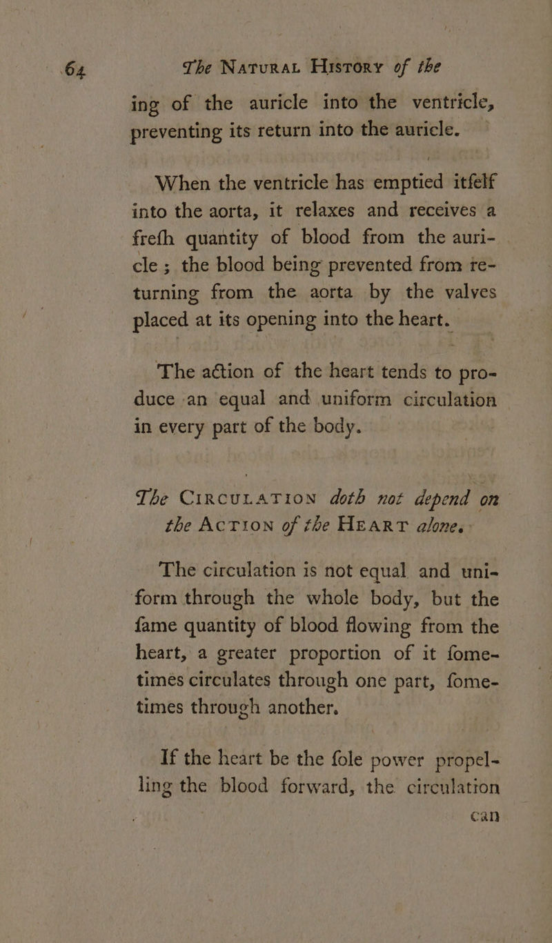 ing of the auricle into the ventricle, preventing its return into the auricle. When the ventricle has emptied itfelf into the aorta, it relaxes and receives a freth quantity of blood from the auri- cle ; the blood being prevented from te- turning from the aorta by the valves placed at its opening into the heart. The adtion of the heart tends to pro- duce an equal and uniform circulation in every part of the body. The CIRCULATION doth not depend on | the ACTION of the HEART alone. The circulation is not equal and uni- fame quantity of blood flowing from the heart, a greater proportion of it fome- times circulates through one part, fome- times through another. If the heart be the fole power propel- ling the blood forward, the circulation can
