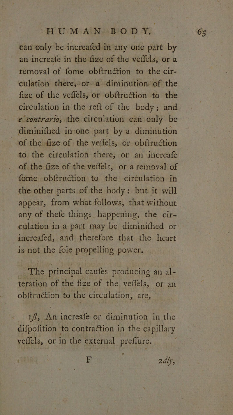 can only be increafed in any one part by an increafe in the fize of the veflels, or a removal of fome obftruction to the cir- culation there,»or a diminution of the fize of the veffels, or obftruGtion to the circulation in the reft of the body; and e contrario, the circulation can only be diminifhed invone part by a diminution of the fize of the veilels, or obftruction to the circulation there, or an increafe of the fize of the veffels, or a removal of -fome obftruGtion to the ciréulation in the other parts. of the body: but it will appear, from what follows, that without any of thefe things happening, the cir- culation in a part may be diminifhed or -increafed, and therefore that the heart is not the fole propelling power. The principal caufes producing an al- teration of the fize of the veflels, or an obftruction to the circulation, are, iff, An increafe or diminution in the difpofition to contraction in the capillary vefiels, or in the external preffure. 094) | PF pals