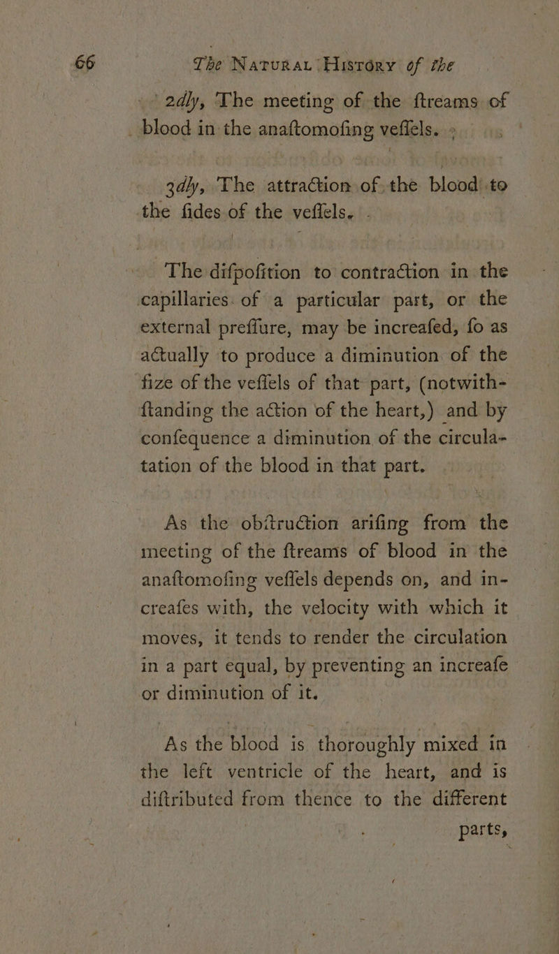 2dly, The meeting of the ftreams of 3dly, The attraction of the blood’ to The difpofition to contraction in the external preffure, may be increafed, fo as actually to produce a diminution of the fize of the vefiels of that part, (notwith- {tanding the ation of the heart,) and by tation of the blood in that part. As the ob@rudtion arifing from the meeting of the ftreams of blood in the anaftomofing veffels depends on, and in- creafes with, the velocity with which it moves, it tends to render the circulation in a part equal, by preventing an increafe — or diminution of it. As the blood ae thoroughly mixed in the left ventricle of the heart, and is diftributed from thence to the different