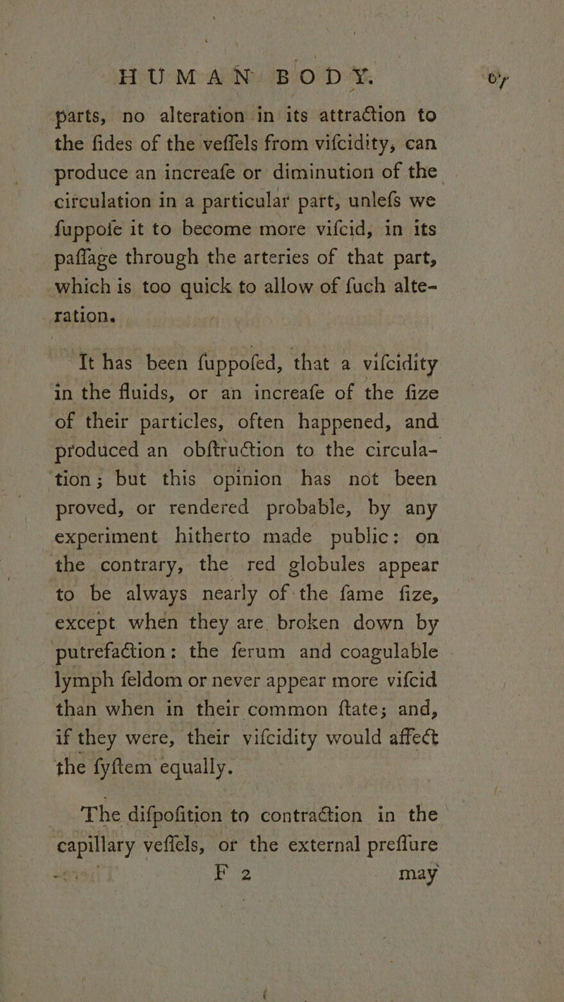 parts, no alteration in its attraction to the fides of the veffels from vifcidity, ean circulation in a particular part, unlefs we fuppole it to become more vifcid, in its paflage through the arteries of that part, which is too quick to allow of fuch alte- ration. ~Tt has been fuppoled, that a vilcidity produced an obftruétion to the circula- tion; but this opinion has not been proved, or rendered probable, by any experiment hitherto made public: on the contrary, the red globules appear to be always nearly of the fame fize, except when they are. broken down by putrefaction: the ferum and coagulable lymph feldom or never appear more vifcid than when in their common ftate; and, if they were, their vifcidity would affect the fyftem equally. | | The difpofition to contraction in the capillary veffels, or the external preffure “i | pag? may