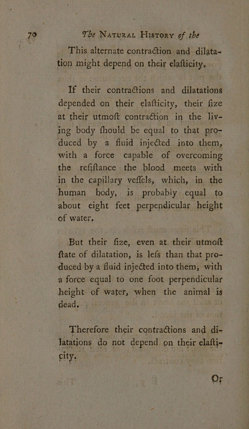 _ This alternate contraction and dilata~ tion might depend on their elafticity, If their contractions and dilatations depended on their elafticity, their fize at their utmoft contraction in the liv- ing body fhould be equal to that pro- duced by a fluid injected into them, with a force capable of overcoming the refiftance the blood meets with in the capillary veffels, which, in the human body, is probably equal to about eight feet perpendicular height But their fize, even at. their utmoft {tate of dilatation, is lefs than that pro- a force equal to one foot perpendicular height of water, when ‘the animal is dead. ) | Therefore their contractions and di- city, Or |