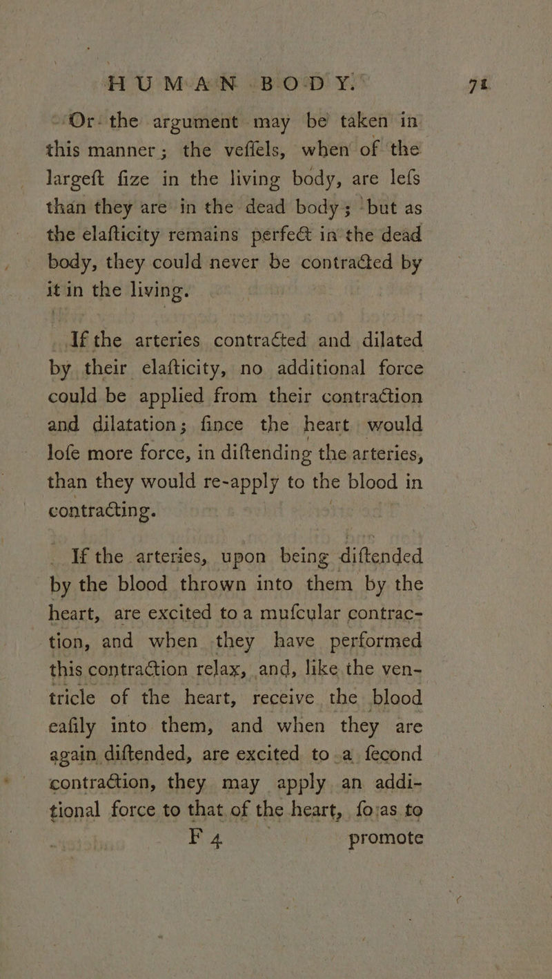 ‘Or- the argument may be taken in this manner; the veflels, when of the largeft fize in the living body, are lefs than they are in the dead body; ‘but as the elafticity remains perfe@ in the dead body, they could never be contracted by 2: in the living. | ay, the arteries conttaged ae dilated by their elafticity, no additional force could be applied from their contraction and dilatation; fince the heart would lofe more force, in diftending the arteries, than they would re-apply to the blood i in contracting. | _ If the arteries, upon being diftended by the blood thrown into them by the heart, are excited toa mufcular contrac- tion, and when they have performed this contraction relax, and, like the ven- tricle of the heart, receive the blood eafily into them, and when they are again diftended, are excited to.a fecond contraction, they may apply an addi- tional force to that. of the heart, foras to F 4 _- promote