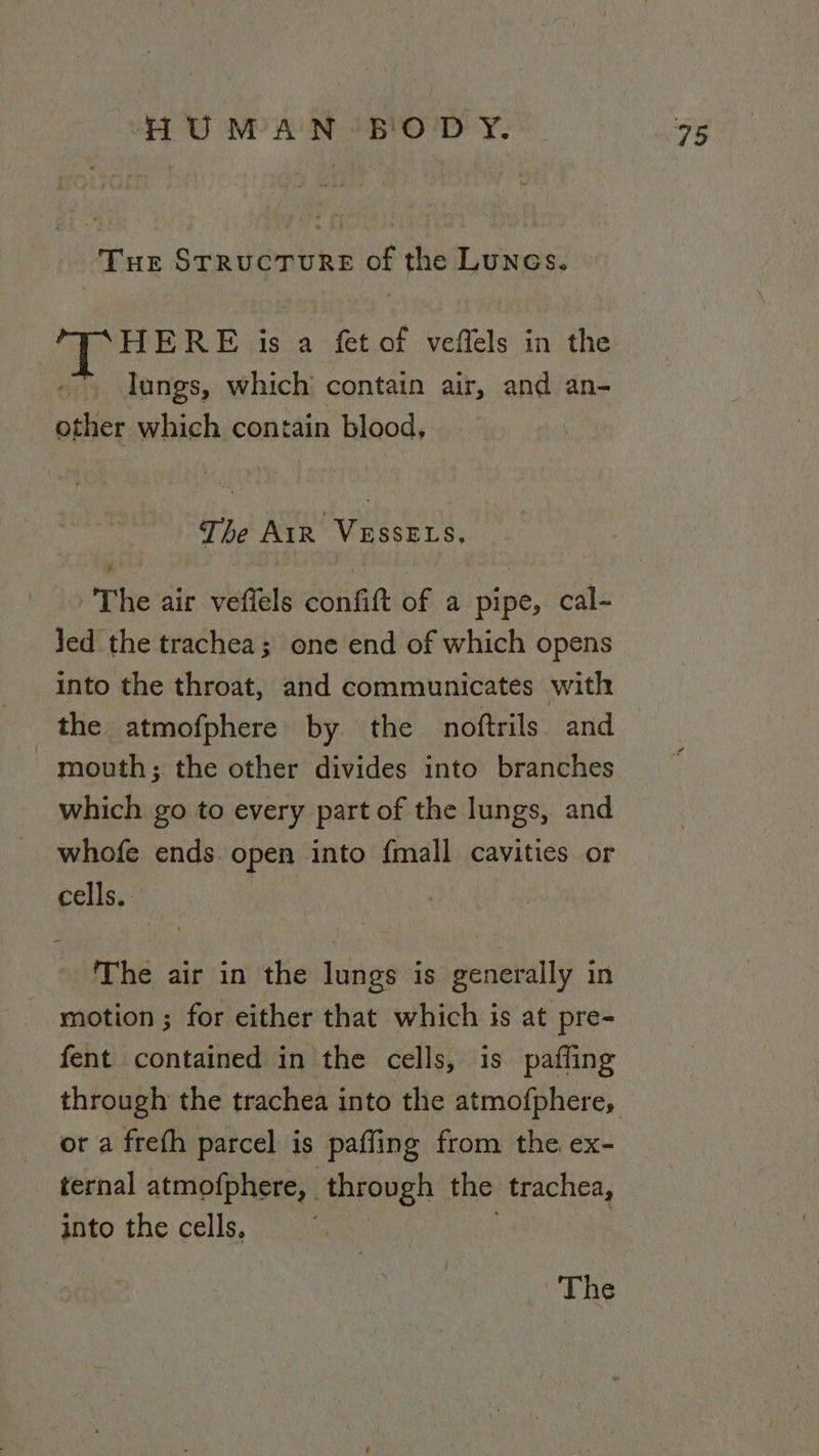Tue Structure of the Lunes. HERE is a fet of veffels in the lungs, which’ contain air, and an- other which contain blood, The AiR VESSELS, The air veffels confift of a pipe, cal- Jed the trachea; one end of which opens into the throat, and communicates with the atmofphere by the noftrils and mouth; the other divides into branches which go to every part of the lungs, and whofe ends. open into {mall cavities or cells. The air in the lungs is generally in motion ; for either that which is at pre- fent contained in the cells, is pafling or a freth parcel is paffing from the. ex- ternal atmofphere, | through the trachea, into the cells, ;