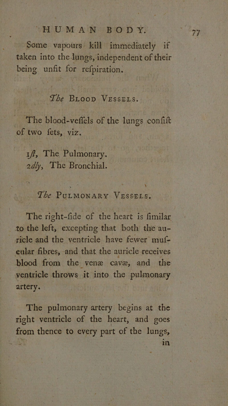 Some vapours kill immediately if taken into the lungs, independent of their being unfit for refpiration. The Broop dee ORE : The blood-veftels of the lungs confift of two fets, viz. OF The Pulmonary. 2adly, The Bronchial. \. The PULMONARY VESSELS. _ to the left, excepting that both the au- - gicle and the ventricle have fewer muf- eular fibres, and that the auricle receives blood from the vene cave, and the ventricle throws it into the pulmonary artery. The pulmonary artery begins at the right ventricle of the heart, and goes from thence to every part of the lungs, | in
