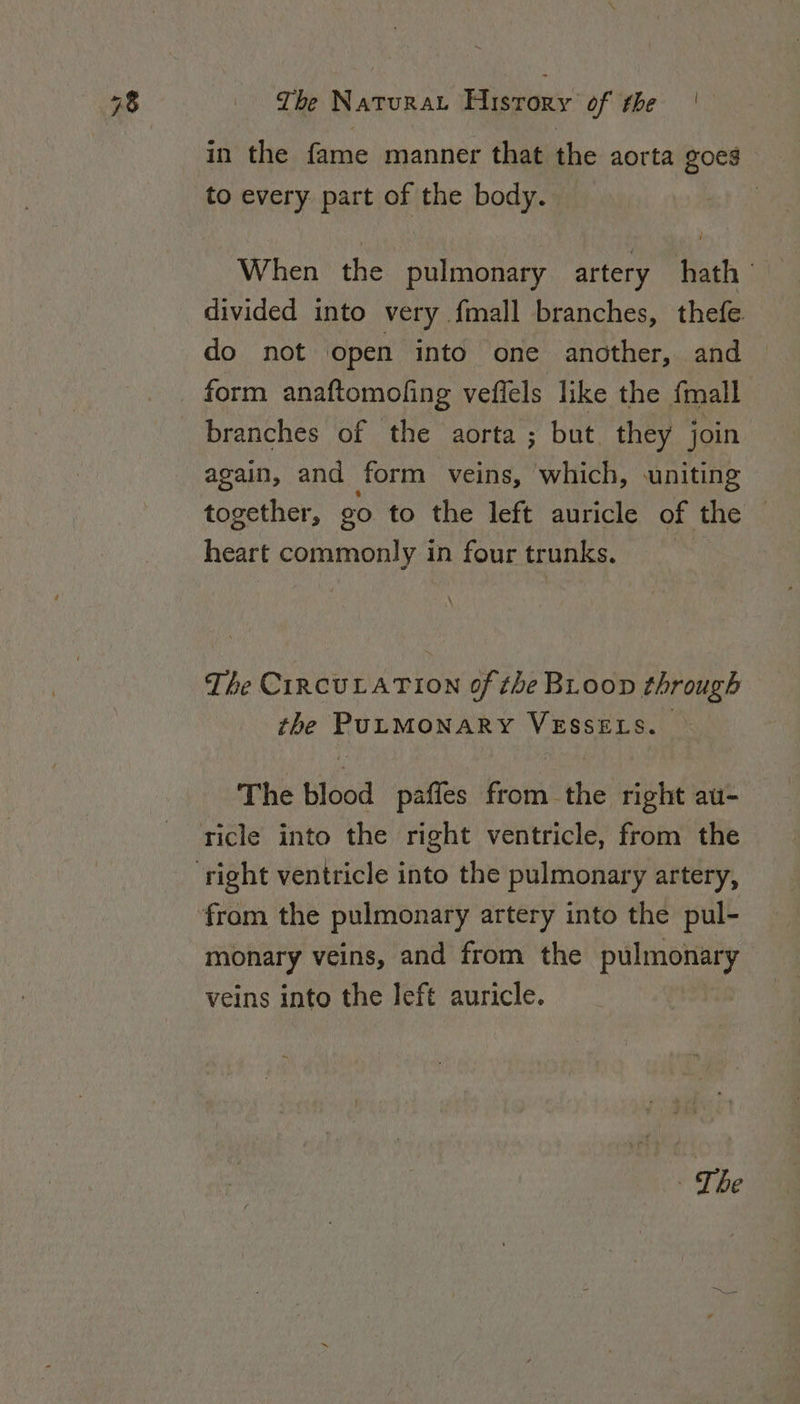 in the fame manner that the aorta goes to every part of the body. divided into very {mall branches, thefe. do not open into one another, and form anaftomoling vefiels like the fmall branches of the aorta ; but they join again, and form veins, which, uniting together, go to the left auricle of the heart commonly in four trunks. The CIRCULATION of the BLoop through the PULMONARY VESSELS. The blood paffes from the right au- ricle into the right ventricle, from the monary veins, and from the pulmonary veins into the left auricle. | The