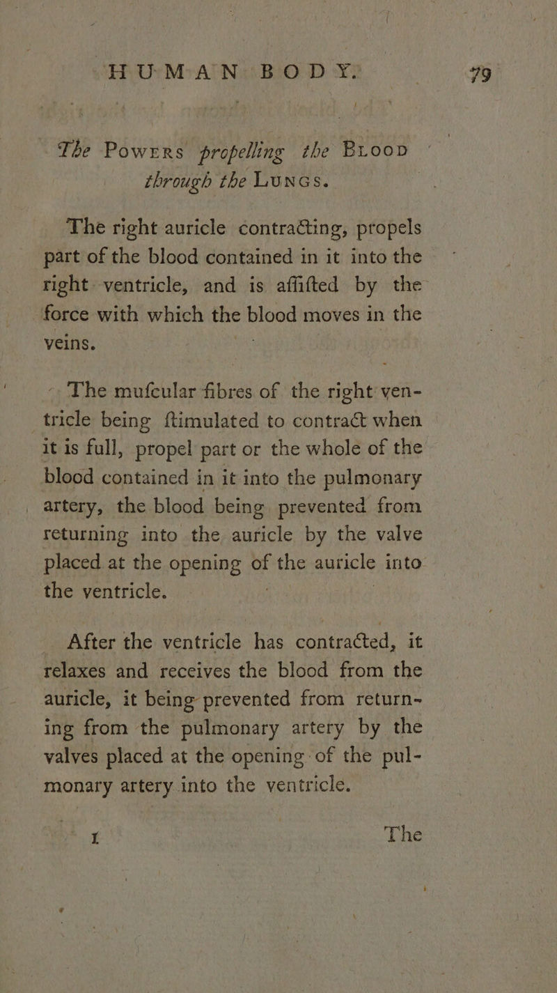 through the LUNGS. The right auricle contracting, propels force with which the blood moves in the veins. . ~The mufcular fibres of the right ven- _tricle being ftimulated to contract when it is full, propel part or the whole of the blood contained in it into the pulmonary _ artery, the blood being prevented from returning into the auricle by the valve the ventricle. After the ventricle has contracted, i relaxes and receives the blood from the auricle, it being prevented from return- ing from the pulmonary artery by the valves placed at the opening of the pul- monary artery into the ventricle.