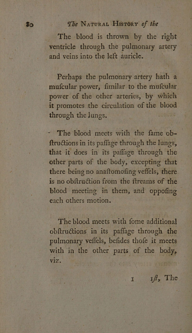 The blood is thrown by the right Perhaps the pulmonary artery hath a mufcular power, fimilar to the mufcular power of the other arteries, by which it promotes the circulation of the blood stn the lungs. Te ae Blood meets with the fame ob- ftructions in its paflige through the lungs, that it does in its paflage through the other parts of the body, excepting that there being no anaftomofing veffels, there. is no obftruction from the ftreams of the blood meeting in them, and oppofing — each others motion. _ The blood meets with fome additional obftructions in its paflage through the pulmonary vefiels, befides thofe it meets with in the other parts of the body, viz. : 1 iff, The