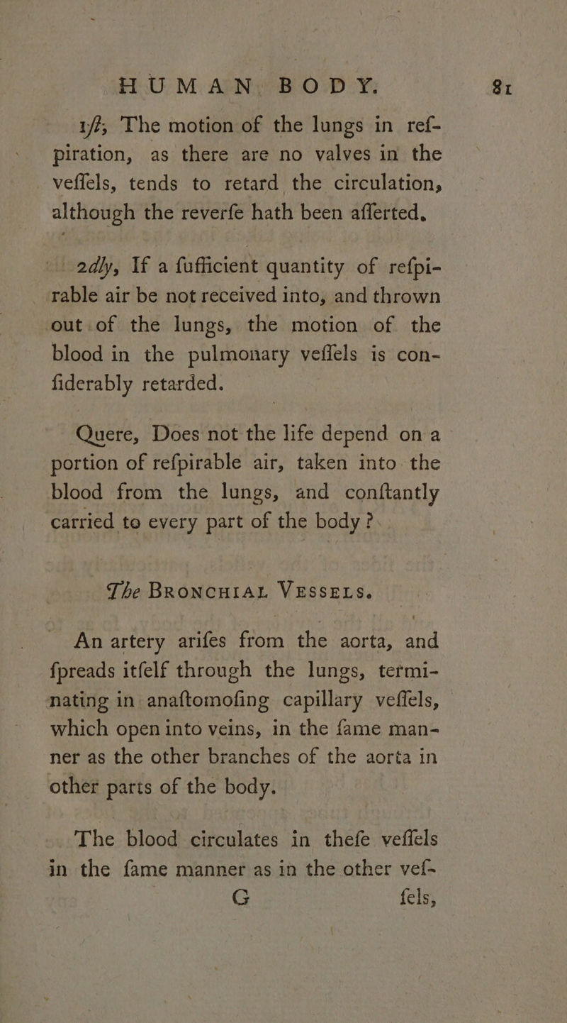 yf, The motion of the lungs in ref- piration, as there are no valves in the veffels, tends to retard the circulation, although the reverfe hath been afferted, 2dly, If a fufficient quantity of refpi- rable air be not received into, and thrown out of the lungs, the motion of the blood in the pulmonary veflels is con- Sey retarded. Quere, Does not the life depend ona portion of refpirable air, taken into the blood from the lungs, and conftantly carried te every part of the body? The Beanteett ax VESSELS. An artery arifes Sod the aorta, ona fpreads itfelf through the lungs, termi- nating in anaftomofing capillary veffels, which open into veins, in the fame man- ner as the other branches of the aorta in other parts of the body. The blood circulates in thefe veflels in the fame manner as in the other vef- G fels,