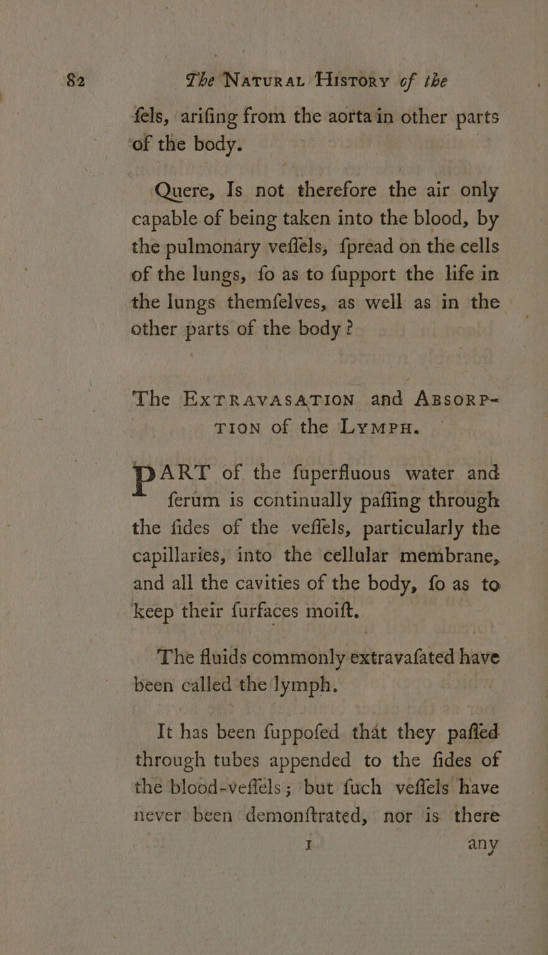 fels, arifing from the aortain other part Quere, Is not therefore the air only capable of being taken into the blood, by the pulmonary veffels, {pread on the cells of the lungs, fo as to fupport the life in the lungs themfelves, as well as in the other parts of the body? The ExTRAVASATION and ABsoRP= Tion of the Lympn. part of the fuperfluous water and ferum is continually paffling through the fides of the veffels, particularly the capillaries, into the cellular membrane, and all the cavities of the body, fo as to The fluids commonly extravafated have It has been fuppofed that they pafied through tubes appended to the fides of the blood-veffels ; but fuch veffels have never been demonftrated, nor is there I any