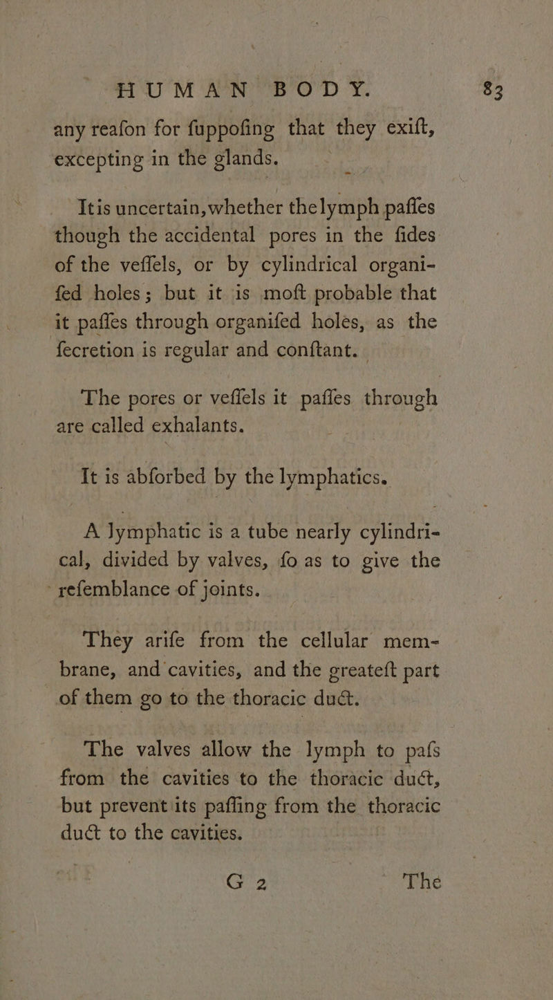 TU M ‘APN Or ©. any reafon for fuppofing that they exift, excepting in the glands. Ttis uncertain, whether thelymph pafies though the accidental pores in the fides of the veffels, or by cylindrical organi- fed holes; but it is moft probable that it pafles through organifed holes, as the fecretion is regular and conftant. are called exhalants. It is abforbed by the lymphatics. A lymphatic is a tube nearly cylindri- cal, divided by valves, fo as to give the refemblance of joints. They arife from the cellular mem- brane, and cavities, and the greateft part of them go to the thoracic duc. The valves allow the lymph to pafs from the cavities to the thoracic dud, but preventiits pafling from the thoracic duct to the cavities.