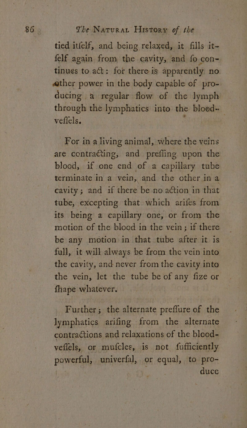 tied itfelf, and being relaxed, it fills it- felf again from the cavity, and fo con- tinues to act: for there is apparently no «ther power in the body capable of pro-. ducing a regular flow of the lymph through the lymphatics into the bloed-. veffels. mit) For in a living animal, where the veins are contracting, and prefling upon the blood, if one end of a capillary tube terminate in a vein, and the other ina cavity; and if there be no action in that tube, excepting that which arifes from its being a capillary one, or from the motion of the blood in the vein; if there be any motion in that tube after it is full, it will always be from the vein into the cavity, and never from the cavity into the vein, let the tube be of any fize or fiape whatever. Further; the alternate preffure of the lymphatics arifing from the alternate contractions and relaxations of the blood- veflels, or mufcles, is not fufficiently powerful, univerfal, or equal, to pro- duce